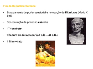 Fim da República Romana
- Esvaziamento do poder senatorial e nomeação de Ditaduras (Mario X
Sila)
- Concentração de poder no exército
- I Triunvirato
- Ditadura de Júlio César (49 a.C. – 44 a.C.)
- II Triunvirato
 