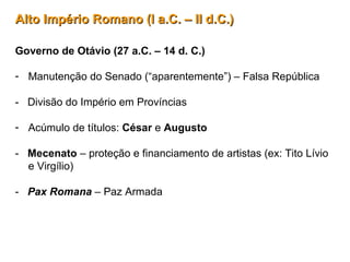 Alto Império Romano (I a.C. – II d.C.)Alto Império Romano (I a.C. – II d.C.)
Governo de Otávio (27 a.C. – 14 d. C.)
- Manutenção do Senado (“aparentemente”) – Falsa República
- Divisão do Império em Províncias
- Acúmulo de títulos: César e Augusto
- Mecenato – proteção e financiamento de artistas (ex: Tito Lívio
e Virgílio)
- Pax Romana – Paz Armada
 