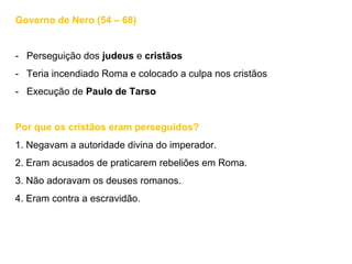 Governo de Nero (54 – 68)
- Perseguição dos judeus e cristãos
- Teria incendiado Roma e colocado a culpa nos cristãos
- Execução de Paulo de Tarso
Por que os cristãos eram perseguidos?
1. Negavam a autoridade divina do imperador.
2. Eram acusados de praticarem rebeliões em Roma.
3. Não adoravam os deuses romanos.
4. Eram contra a escravidão.
 