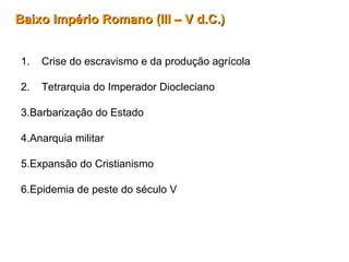 Baixo Império Romano (III – V d.C.)Baixo Império Romano (III – V d.C.)
1. Crise do escravismo e da produção agrícola
2. Tetrarquia do Imperador Diocleciano
3.Barbarização do Estado
4.Anarquia militar
5.Expansão do Cristianismo
6.Epidemia de peste do século V
 