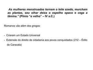As mulheres menstruadas tornam o leite azedo, murcham
as plantas, seu olhar deixa o espelho opaco e cega a
lâmina.” (Plínio “o velho” – IV a.C.)
Romanos vão além dos gregos:
- Criaram um Estado Universal
- Extensão do direito de cidadania aos povos conquistados (212 – Édito
de Caracala)
 