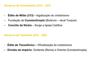 Governo de Constantino (313 – 337)
- Édito de Milão (313) – legalização do cristianismo
- Fundação de Constantinopla (Bizâncio – atual Turquia)
- Concílio de Nicéia – Surge a Igreja Católica
Governo de Teodósio (378 – 395)
- Édito de Tessalônica – Oficialização do cristianismo
- Divisão do Império: Ocidente (Roma) e Oriente (Constantinopla)
 