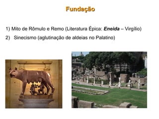 FundaçãoFundação
1) Mito de Rômulo e Remo (Literatura Épica: Eneida – Virgílio)
2) Sinecismo (aglutinação de aldeias no Palatino)
 