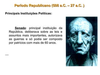 Período Republicano (508 a.C. – 27 a.C. )Período Republicano (508 a.C. – 27 a.C. )
Principais Instituições Políticas:
Senado: principal instituição da
República, deliberava sobre as leis e
assuntos mais importantes, autorizava
as guerras e só podia ser composto
por patrícios com mais de 60 anos.
 