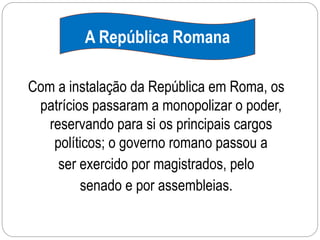 A República Romana
Com a instalação da República em Roma, os
patrícios passaram a monopolizar o poder,
reservando para si os principais cargos
políticos; o governo romano passou a
ser exercido por magistrados, pelo
senado e por assembleias.
 