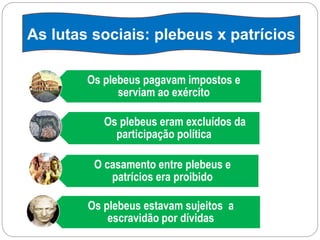 Os plebeus pagavam impostos e
serviam ao exército
Os plebeus eram excluídos da
participação política
O casamento entre plebeus e
patrícios era proibido
Os plebeus estavam sujeitos a
escravidão por dívidas
As lutas sociais: plebeus x patrícios
 