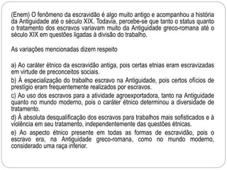 (Enem) O fenômeno da escravidão é algo muito antigo e acompanhou a história
da Antiguidade até o século XIX. Todavia, percebe-se que tanto o status quanto
o tratamento dos escravos variavam muito da Antiguidade greco-romana até o
século XIX em questões ligadas à divisão do trabalho.
As variações mencionadas dizem respeito
a) Ao caráter étnico da escravidão antiga, pois certas etnias eram escravizadas
em virtude de preconceitos sociais.
b) À especialização do trabalho escravo na Antiguidade, pois certos ofícios de
prestígio eram frequentemente realizados por escravos.
c) Ao uso dos escravos para a atividade agroexportadora, tanto na Antiguidade
quanto no mundo moderno, pois o caráter étnico determinou a diversidade de
tratamento.
d) À absoluta desqualificação dos escravos para trabalhos mais sofisticados e à
violência em seu tratamento, independentemente das questões étnicas.
e) Ao aspecto étnico presente em todas as formas de escravidão, pois o
escravo era, na Antiguidade greco-romana, como no mundo moderno,
considerado uma raça inferior.
 