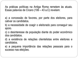 As práticas políticas na Antiga Roma remetem às atuais.
Essas palavras de Cícero (106 – 43 a.C) revelam:
a) a concessão de favores, por parte dos eleitores, para
cativar os candidatos.
b) a necessidade de coagir o eleitorado para conseguir seu
apoio.
c) o desinteresse da população diante do poder econômico
dos candidatos.
d) a existência de relações clientelistas entre eleitores e
candidatos.
e) a pequena importância das relações pessoais para o
sucesso nas eleições.
 