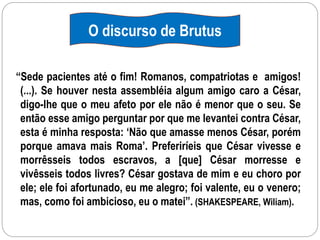 “Sede pacientes até o fim! Romanos, compatriotas e amigos!
(...). Se houver nesta assembléia algum amigo caro a César,
digo-lhe que o meu afeto por ele não é menor que o seu. Se
então esse amigo perguntar por que me levantei contra César,
esta é minha resposta: ‘Não que amasse menos César, porém
porque amava mais Roma’. Preferiríeis que César vivesse e
morrêsseis todos escravos, a [que] César morresse e
vivêsseis todos livres? César gostava de mim e eu choro por
ele; ele foi afortunado, eu me alegro; foi valente, eu o venero;
mas, como foi ambicioso, eu o matei”. (SHAKESPEARE, WiIiam).
O discurso de Brutus
 