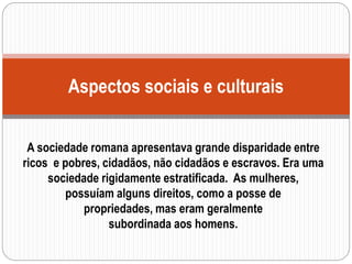 A sociedade romana apresentava grande disparidade entre
ricos e pobres, cidadãos, não cidadãos e escravos. Era uma
sociedade rigidamente estratificada. As mulheres,
possuíam alguns direitos, como a posse de
propriedades, mas eram geralmente
subordinada aos homens.
Aspectos sociais e culturais
 