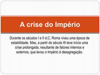 Durante os séculos I e II d.C, Roma viveu uma época de
estabilidade. Mas, a partir do século III teve início uma
crise prolongada, resultante de fatores internos e
externos, que levou o Império à desagregação.
A crise do Império
 