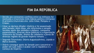 FIM DA REPÚBLICA
• Devido aos constantes conflitos entre os militares foi
instituído o triunvirato (três lideres político-militares)
O primeiro triunvirato era: Júlio César, Pompeu e
Crasso;
• César se declara ditador vitalício e foi assassinado
pelo Senado; Além disso, ele reformulou o senado,
recebeu apoio dos soldados e plebeus, campanha
expansionista, diversas obras públicas e a organização
financeira do Estado, direito de cidadania a povos de
diversas regiões do grande império romano ...
• Segundo Triunvirato: Otávio Augusto(divino), Lépido e
Marco Antônio.
• Otávio consegue apoio do Senado para concentrar o
poder em suas mãos e acabar com a república e o
começo do Império.
 