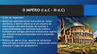 O IMPÉRIO (I a.C – III d.C)
• Culto ao imperador;
• Reformas administrativas burocráticas: nesse
contexto, o termo refere-se a um sistema de
hierarquias com distribuição de funções e
responsabilidades na administração pública.
Formada por antigos patrícios aristocratas quanto
por comerciantes enriquecidos com a expansão
territorial
• Política do pão e circo: doação de alimentos
básico(trigo) e entretenimento a população como
disputas e jogos em gladiadores;
 