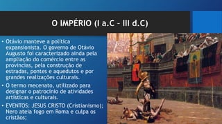 O IMPÉRIO (I a.C – III d.C)
• Otávio manteve a política
expansionista. O governo de Otávio
Augusto foi caracterizado ainda pela
ampliação do comércio entre as
províncias, pela construção de
estradas, pontes e aquedutos e por
grandes realizações culturais.
• O termo mecenato, utilizado para
designar o patrocínio de atividades
artísticas e culturais.
• EVENTOS: JESUS CRISTO (Cristianismo);
Nero ateia fogo em Roma e culpa os
cristãos;
 