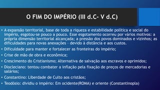O FIM DO IMPÉRIO (III d.C- V d.C)
• A expansão territorial, base de toda a riqueza e estabilidade política e social do
império, esgotou-se pouco a pouco. Esse esgotamento ocorreu por vários motivos: a
própria dimensão territorial alcançada; a pressão dos povos dominados e vizinhos; as
dificuldades para novas anexações – devido à distância e aos custos.
• Dificuldade para manter e fortalecer as fronteiras do império;
• Crise de mão de obra e econômica;
• Crescimento do Cristianismo; Alternativa de salvação aos escravos e oprimidos;
• Diocleciano: tentou combater a inflação pela fixação de preços de mercadorias e
salários;
• Constantino: Liberdade de Culto aos cristãos;
• Teodósio: dividiu o império: Em ocidente(ROMA) e oriente (Constantinopla)
 