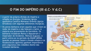 O FIM DO IMPÉRIO (III d.C- V d.C)
• A partir da própria divisão do império a
religião se divergiu: Ocidente( Igreja
Apostólica Católica Romana) Oriente (Igreja
Ortodoxa) com algumas diferentes litúrgicas.
• Os povos bárbaros eram aqueles que viviam ao
redor do império e não falavam o latim. A
maioria era proveniente da Germânia. Os
bárbaros invadiram Roma e depuseram o
imperador do Ocidente, Rômulo Augusto. A
partir entra-se no período da IDADE MÉDIA
quando as pessoas fazem o êxodo urbano e os
feudos(locais agrários) ganham importância
para segurança dos cidadãos diante das
invasões bárbaras.
 