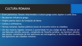 CULTURA ROMANA
• Eram politeístas; Deuses relacionados a cultura grega como Júpiter é como Zeus.
• Receberam influência grega;
• Virgílio poema épico da fundação de Roma
• Coliseu e anfiteatros;
• Termas romanas: banhos públicos locais de encontro entre os cidadãos;
• Um dos maiores legados romanos à posteridade foi seu código de leis. Dividia-se em
Jus Naturale (direito natural), compêndio de filosofia jurídica; Jus Gentium (direito
dos povos), compilação de leis aplicáveis aos estrangeiros; e Jus Civile (direito civil),
leis aplicáveis aos cidadãos romanos.
 