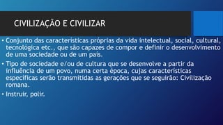 CIVILIZAÇÃO E CIVILIZAR
• Conjunto das características próprias da vida intelectual, social, cultural,
tecnológica etc., que são capazes de compor e definir o desenvolvimento
de uma sociedade ou de um país.
• Tipo de sociedade e/ou de cultura que se desenvolve a partir da
influência de um povo, numa certa época, cujas características
específicas serão transmitidas as gerações que se seguirão: Civilização
romana.
• Instruir, polir.
 