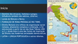Início
• Domínio dos etruscos, italiotas e gregos;
Influência também dos sabinos, úmbrios;
• Lenda de Rômulo e Remo;
• FUNDAÇÃO DE ROMA PRÓXIMA AO RIO TIBRE.
• Direito Romano era reflexo da organização social
romana, altamente complexa e ordenada, e foi
estruturado a partir da Lei das Doze Tábuas (450
a.C.). Ainda hoje é uma das fontes de inspiração
do Direito nas modernas sociedades democráticas.
• LATIM=> LÍNGUA PORTUGUESA e outros idiomas.
 