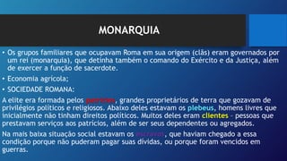 MONARQUIA
• Os grupos familiares que ocupavam Roma em sua origem (clãs) eram governados por
um rei (monarquia), que detinha também o comando do Exército e da Justiça, além
de exercer a função de sacerdote.
• Economia agrícola;
• SOCIEDADE ROMANA:
A elite era formada pelos patrícios, grandes proprietários de terra que gozavam de
privilégios políticos e religiosos. Abaixo deles estavam os plebeus, homens livres que
inicialmente não tinham direitos políticos. Muitos deles eram clientes – pessoas que
prestavam serviços aos patrícios, além de ser seus dependentes ou agregados.
Na mais baixa situação social estavam os escravos, que haviam chegado a essa
condição porque não puderam pagar suas dívidas, ou porque foram vencidos em
guerras.
 