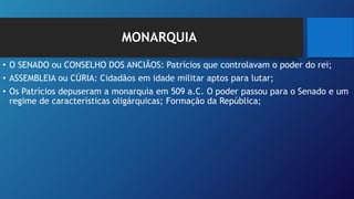 MONARQUIA
• O SENADO ou CONSELHO DOS ANCIÃOS: Patrícios que controlavam o poder do rei;
• ASSEMBLEIA ou CÚRIA: Cidadãos em idade militar aptos para lutar;
• Os Patrícios depuseram a monarquia em 509 a.C. O poder passou para o Senado e um
regime de características oligárquicas; Formação da República;
 