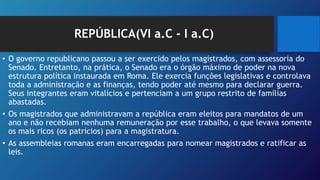 REPÚBLICA(VI a.C - I a.C)
• O governo republicano passou a ser exercido pelos magistrados, com assessoria do
Senado. Entretanto, na prática, o Senado era o órgão máximo de poder na nova
estrutura política instaurada em Roma. Ele exercia funções legislativas e controlava
toda a administração e as finanças, tendo poder até mesmo para declarar guerra.
Seus integrantes eram vitalícios e pertenciam a um grupo restrito de famílias
abastadas.
• Os magistrados que administravam a república eram eleitos para mandatos de um
ano e não recebiam nenhuma remuneração por esse trabalho, o que levava somente
os mais ricos (os patrícios) para a magistratura.
• As assembleias romanas eram encarregadas para nomear magistrados e ratificar as
leis.
 