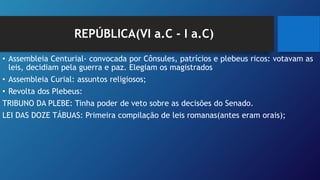 REPÚBLICA(VI a.C - I a.C)
• Assembleia Centurial- convocada por Cônsules, patrícios e plebeus ricos: votavam as
leis, decidiam pela guerra e paz. Elegiam os magistrados
• Assembleia Curial: assuntos religiosos;
• Revolta dos Plebeus:
TRIBUNO DA PLEBE: Tinha poder de veto sobre as decisões do Senado.
LEI DAS DOZE TÁBUAS: Primeira compilação de leis romanas(antes eram orais);
 