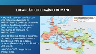 EXPANSÃO DO DOMÍNIO ROMANO
A expansão teve um conflito com
uma potência adversária do
Mediterrâneo, a poderosa cidade de
Cartago, fundada pelos fenícios;
Guerras Púnicas: Disputa pela
hegemonia do comercio no
Mediterrâneo.
Crise do governo devido à expansão
território e acumulo de riqueza e
distribuição entre os cidadão
romanos (Reforma Agrária)- Tibério e
Caio Graco.
HOMENS-NOVOS: Negociantes
enriquecidos.
 