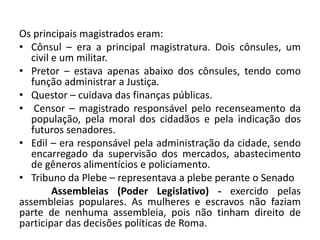Os principais magistrados eram:
• Cônsul – era a principal magistratura. Dois cônsules, um
civil e um militar.
• Pretor – estava apenas abaixo dos cônsules, tendo como
função administrar a Justiça.
• Questor – cuidava das finanças públicas.
• Censor – magistrado responsável pelo recenseamento da
população, pela moral dos cidadãos e pela indicação dos
futuros senadores.
• Edil – era responsável pela administração da cidade, sendo
encarregado da supervisão dos mercados, abastecimento
de gêneros alimentícios e policiamento.
• Tribuno da Plebe – representava a plebe perante o Senado
Assembleias (Poder Legislativo) - exercido pelas
assembleias populares. As mulheres e escravos não faziam
parte de nenhuma assembleia, pois não tinham direito de
participar das decisões políticas de Roma.
 