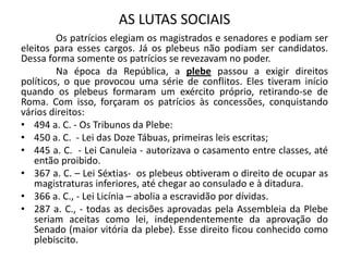 AS LUTAS SOCIAIS
Os patrícios elegiam os magistrados e senadores e podiam ser
eleitos para esses cargos. Já os plebeus não podiam ser candidatos.
Dessa forma somente os patrícios se revezavam no poder.
Na época da República, a plebe passou a exigir direitos
políticos, o que provocou uma série de conflitos. Eles tiveram início
quando os plebeus formaram um exército próprio, retirando-se de
Roma. Com isso, forçaram os patrícios às concessões, conquistando
vários direitos:
• 494 a. C. - Os Tribunos da Plebe:
• 450 a. C. - Lei das Doze Tábuas, primeiras leis escritas;
• 445 a. C. - Lei Canuleia - autorizava o casamento entre classes, até
então proibido.
• 367 a. C. – Lei Séxtias- os plebeus obtiveram o direito de ocupar as
magistraturas inferiores, até chegar ao consulado e à ditadura.
• 366 a. C., - Lei Licínia – abolia a escravidão por dívidas.
• 287 a. C., - todas as decisões aprovadas pela Assembleia da Plebe
seriam aceitas como lei, independentemente da aprovação do
Senado (maior vitória da plebe). Esse direito ficou conhecido como
plebiscito.
 