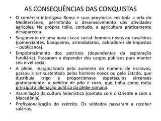 AS CONSEQUÊNCIAS DAS CONQUISTAS
• O comércio interligava Roma e suas províncias em toda a orla do
Mediterrâneo, permitindo o desenvolvimento das atividades
agrícolas. Na própria Itália, contudo, a agricultura praticamente
desapareceu.
• Surgimento de uma nova classe social: homens novos ou cavaleiros
(comerciantes, banqueiros, arrendatários, cobradores de impostos
– publicanos).
• Empobrecimento dos patrícios (dependentes da exploração
fundiária). Passaram a depender dos cargos públicos para manter
seu nível social.
• A plebe, marginalizada pelo aumento do número de escravos,
passou a ser sustentada pelos homens novos ou pelo Estado, que
distribuía trigo e proporcionava espetáculos circenses
gratuitamente: a política de pão e circo, que tinha como meta
principal a alienação política da plebe romana.
• Assimilação da cultura helenística (contato com o Oriente e com a
Macedônia).
• Profissionalização do exército. Os soldados passaram a receber
salários.
 
