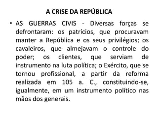 A CRISE DA REPÚBLICA
• AS GUERRAS CIVIS - Diversas forças se
defrontaram: os patrícios, que procuravam
manter a República e os seus privilégios; os
cavaleiros, que almejavam o controle do
poder; os clientes, que serviam de
instrumento na luta política; o Exército, que se
tornou profissional, a partir da reforma
realizada em 105 a. C., constituindo-se,
igualmente, em um instrumento político nas
mãos dos generais.
 