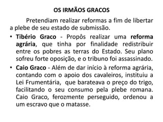 OS IRMÃOS GRACOS
Pretendiam realizar reformas a fim de libertar
a plebe de seu estado de submissão.
• Tibério Graco - Propôs realizar uma reforma
agrária, que tinha por finalidade redistribuir
entre os pobres as terras do Estado. Seu plano
sofreu forte oposição, e o tribuno foi assassinado.
• Caio Graco - Além de dar início à reforma agrária,
contando com o apoio dos cavaleiros, instituiu a
Lei Frumentária, que barateava o preço do trigo,
facilitando o seu consumo pela plebe romana.
Caio Graco, ferozmente perseguido, ordenou a
um escravo que o matasse.
 