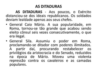 AS DITADURAS
AS DITADURAS - Aos poucos, o Exército
distanciou-se dos ideais republicanos. Os soldados
deviam lealdade apenas aos seus chefes.
• General Caio Mário. A sua popularidade, em
Roma, tornou-se tão grande que acabou sendo
eleito cônsul seis vezes consecutivamente, o que
era ilegal.
• General Sila. Assumiu o poder em Roma,
proclamando-se ditador com poderes ilimitados.
A partir daí, procurando restabelecer os
privilégios da aristocracia e do Senado, reduzidos
na época de Mário. Moveu uma violenta
repressão contra os cavaleiros e as camadas
populares.
 