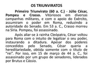 OS TRIUNVIRATOS
Primeiro Triunvirato (60 a. C.) - Júlio César,
Pompeu e Crasso. Vitoriosos em diversas
campanhas militares, e com o apoio do Exército,
assumiram o poder em Roma, reduzindo a
autoridade do Senado. Em 53 a. C., Crasso morreu
na Síria. Pompeu, foi assassinado.
Após aliar-se à rainha Cleópatra, César voltou
para Roma com o intuito de legalizar o seu poder,
instaurando a ditadura. Apesar dos poderes
concedidos pelo Senado, César queria a
hereditariedade, obtida somente com o título de
“rei”. Por isso, em 15 de março de 44 a. C., foi
assassinado por um grupo de senadores, liderados
por Brutus e Cássio.
 
