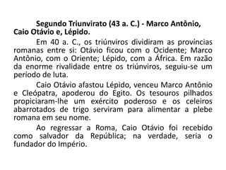 Segundo Triunvirato (43 a. C.) - Marco Antônio,
Caio Otávio e, Lépido.
Em 40 a. C., os triúnviros dividiram as províncias
romanas entre si: Otávio ficou com o Ocidente; Marco
Antônio, com o Oriente; Lépido, com a África. Em razão
da enorme rivalidade entre os triúnviros, seguiu-se um
período de luta.
Caio Otávio afastou Lépido, venceu Marco Antônio
e Cleópatra, apoderou do Egito. Os tesouros pilhados
propiciaram-lhe um exército poderoso e os celeiros
abarrotados de trigo serviram para alimentar a plebe
romana em seu nome.
Ao regressar a Roma, Caio Otávio foi recebido
como salvador da República; na verdade, seria o
fundador do Império.
 