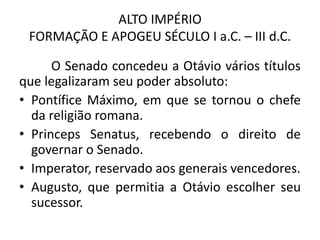 ALTO IMPÉRIO
FORMAÇÃO E APOGEU SÉCULO I a.C. – III d.C.
O Senado concedeu a Otávio vários títulos
que legalizaram seu poder absoluto:
• Pontífice Máximo, em que se tornou o chefe
da religião romana.
• Princeps Senatus, recebendo o direito de
governar o Senado.
• Imperator, reservado aos generais vencedores.
• Augusto, que permitia a Otávio escolher seu
sucessor.
 