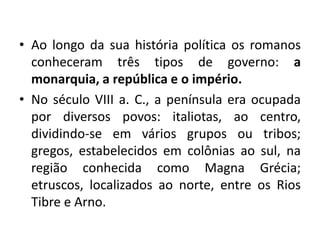 • Ao longo da sua história política os romanos
conheceram três tipos de governo: a
monarquia, a república e o império.
• No século VIII a. C., a península era ocupada
por diversos povos: italiotas, ao centro,
dividindo-se em vários grupos ou tribos;
gregos, estabelecidos em colônias ao sul, na
região conhecida como Magna Grécia;
etruscos, localizados ao norte, entre os Rios
Tibre e Arno.
 
