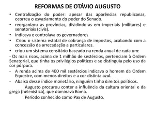 REFORMAS DE OTÁVIO AUGUSTO
• Centralização do poder: apesar das aparências republicanas,
ocorreu o esvaziamento do poder do Senado.
• reorganizou as províncias, dividindo-as em imperiais (militares) e
senatoriais (civis).
• Indicava e controlava os governadores.
• Criou o sistema estatal de cobrança de impostos, acabando com a
concessão da arrecadação a particulares.
• criou um sistema censitário baseado na renda anual de cada um:
- Os mais ricos, acima de 1 milhão de sestércios, pertenciam à Ordem
Senatorial, que tinha os privilégios políticos e se distinguia pelo uso da
cor púrpura.
- A renda acima de 400 mil sestércios indicava o homem da Ordem
Equestre, com menos direitos e a cor distinta azul.
- Abaixo desse índice monetário, ninguém tinha direitos políticos.
Augusto procurou conter a influência da cultura oriental e da
grega (helenística), que dominava Roma.
Período conhecido como Pax de Augusto.
 