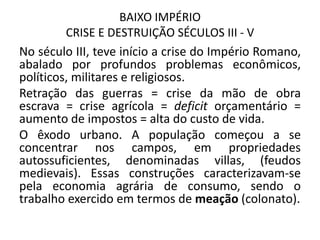 BAIXO IMPÉRIO
CRISE E DESTRUIÇÃO SÉCULOS III - V
No século III, teve início a crise do Império Romano,
abalado por profundos problemas econômicos,
políticos, militares e religiosos.
Retração das guerras = crise da mão de obra
escrava = crise agrícola = deficit orçamentário =
aumento de impostos = alta do custo de vida.
O êxodo urbano. A população começou a se
concentrar nos campos, em propriedades
autossuficientes, denominadas villas, (feudos
medievais). Essas construções caracterizavam-se
pela economia agrária de consumo, sendo o
trabalho exercido em termos de meação (colonato).
 