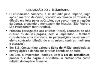 A EXPANSÃO DO cristianismo.
• O cristianismo começou a se difundir pelo Império, logo
após o martírio de Cristo, ocorrido no reinado de Tibério. A
difusão era feita pelos apóstolos, que percorriam as regiões
da época, pregando a mensagem do Messias (São Pedro e
São Paulo foram martirizados).
• Primeira perseguição aos cristãos (Nero), acusados de não
cultuar os deuses pagãos, nem o imperador – também
considerado uma divindade. As perseguições causaram um
efeito contrario: difusão do cristianismo (pobres, mulheres
e escravos).
• Em 313, Constantino baixou o Edito de Milão, proibindo as
perseguições e dando aos cristãos liberdade de culto.
• Em 380, o imperador Teodósio, com a Lei da Tessalônica,
proibiu o culto pagão e oficializou o cristianismo como
religião do Império Romano.
 