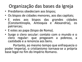 Organização das bases da Igreja
• Presbíteros obedeciam aos bispos;
• Os bispos de cidades menores, aos das capitais;
• E estes aos bispos das grandes cidades
(Constantinopla, Antioquia e Alexandria), os
patriarcas;
• E estes ao papa (bispo de Roma).
• Surge o clero secular: contato com o mundo e o
clero regular: que pregavam a pobreza, a
castidade e a renúncia aos bens.
Portanto, ao mesmo tempo que enfraquecia o
poder imperial, o cristianismo tornava-se a própria
base legal no fim do Império Romano.
 