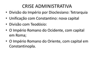 CRISE ADMINISTRATIVA
• Divisão do Império por Dioclesiano: Tetrarquia
• Unificação com Constantino: nova capital
• Divisão com Teodósio:
• O Império Romano do Ocidente, com capital
em Roma;
• O Império Romano do Oriente, com capital em
Constantinopla.
 