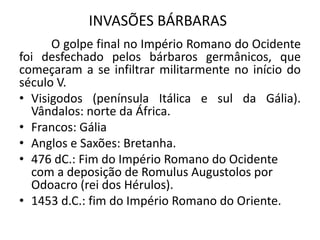 INVASÕES BÁRBARAS
O golpe final no Império Romano do Ocidente
foi desfechado pelos bárbaros germânicos, que
começaram a se infiltrar militarmente no início do
século V.
• Visigodos (península Itálica e sul da Gália).
Vândalos: norte da África.
• Francos: Gália
• Anglos e Saxões: Bretanha.
• 476 dC.: Fim do Império Romano do Ocidente
com a deposição de Romulus Augustolos por
Odoacro (rei dos Hérulos).
• 1453 d.C.: fim do Império Romano do Oriente.
 