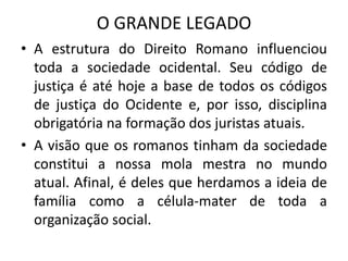 O GRANDE LEGADO
• A estrutura do Direito Romano influenciou
toda a sociedade ocidental. Seu código de
justiça é até hoje a base de todos os códigos
de justiça do Ocidente e, por isso, disciplina
obrigatória na formação dos juristas atuais.
• A visão que os romanos tinham da sociedade
constitui a nossa mola mestra no mundo
atual. Afinal, é deles que herdamos a ideia de
família como a célula-mater de toda a
organização social.
 