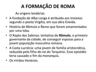 A FORMAÇÃO DE ROMA
As origens lendárias
• A fundação de Alba Longa é atribuída aos troianos
segundo o poeta Virgílio, em sua obra Eneida.
• História de Rômulo e Remo que foram amamentados
por uma loba.
• O Rapto das Sabinas: tentativa de Rômulo, o primeiro
governante da cidade, de conseguir esposas para a
jovem população masculina romana.
• A Casta Lucrécia: uma jovem de família aristocrática,
seduzida pelo filho do rei do Tarquínio. Esse episódio
teria causado o fim da monarquia.
• Os irmãos Horácios.
 