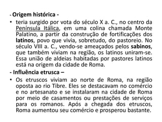 - Origem histórica -
• teria surgido por vota do século X a. C., no centro da
Península Itálica, em uma colina chamada Monte
Palatino, a partir da construção de fortificações dos
latinos, povo que vivia, sobretudo, do pastoreio. No
século VIII a. C., vendo-se ameaçados pelos sabinos,
que também viviam na região, os latinos uniram-se.
Essa união de aldeias habitadas por pastores latinos
está na origem da cidade de Roma.
- Influência etrusca –
• Os etruscos viviam ao norte de Roma, na região
oposta ao rio Tibre. Eles se destacavam no comércio
e no artesanato e se instalaram na cidade de Roma
por meio de casamentos ou prestações de serviços
para os romanos. Após a chegada dos etruscos,
Roma aumentou seu comércio e prosperou bastante.
 