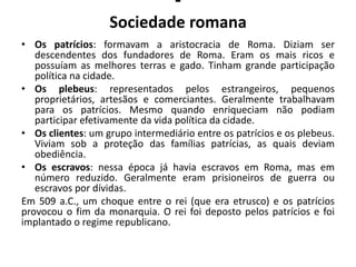-
Sociedade romana
• Os patrícios: formavam a aristocracia de Roma. Diziam ser
descendentes dos fundadores de Roma. Eram os mais ricos e
possuíam as melhores terras e gado. Tinham grande participação
política na cidade.
• Os plebeus: representados pelos estrangeiros, pequenos
proprietários, artesãos e comerciantes. Geralmente trabalhavam
para os patrícios. Mesmo quando enriqueciam não podiam
participar efetivamente da vida política da cidade.
• Os clientes: um grupo intermediário entre os patrícios e os plebeus.
Viviam sob a proteção das famílias patrícias, as quais deviam
obediência.
• Os escravos: nessa época já havia escravos em Roma, mas em
número reduzido. Geralmente eram prisioneiros de guerra ou
escravos por dívidas.
Em 509 a.C., um choque entre o rei (que era etrusco) e os patrícios
provocou o fim da monarquia. O rei foi deposto pelos patrícios e foi
implantado o regime republicano.
 