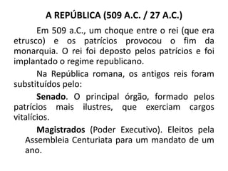A REPÚBLICA (509 A.C. / 27 A.C.)
Em 509 a.C., um choque entre o rei (que era
etrusco) e os patrícios provocou o fim da
monarquia. O rei foi deposto pelos patrícios e foi
implantado o regime republicano.
Na República romana, os antigos reis foram
substituídos pelo:
Senado. O principal órgão, formado pelos
patrícios mais ilustres, que exerciam cargos
vitalícios.
Magistrados (Poder Executivo). Eleitos pela
Assembleia Centuriata para um mandato de um
ano.
 