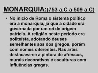MONARQUIA:(753 a.C a 509 a.C)
• No inicio de Roma o sistema político
era a monarquia, já que a cidade era
governada por um rei de origem
patrícia. A religião neste período era
politeísta, adotando deuses
semelhantes aos dos gregos, porém
com nomes diferentes. Nas artes
destacava-se a pintura de afrescos,
murais decorativos e esculturas com
influências gregas.
 